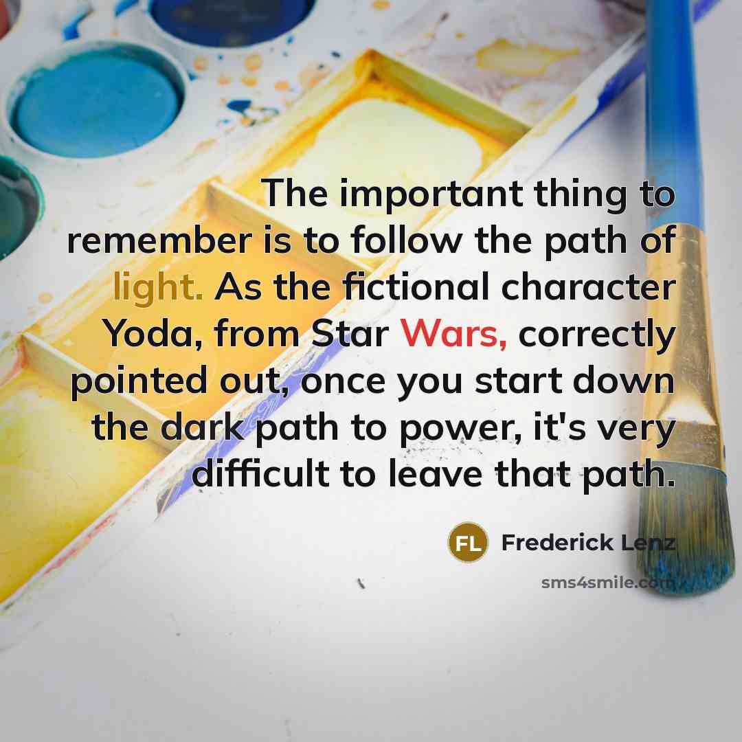 “The important thing to remember is to follow the path of light. As the fictional character Yoda, from Star Wars, correctly pointed out, once you start down the dark path to power, it's very difficult to leave that path.” quote by Frederick Lenz