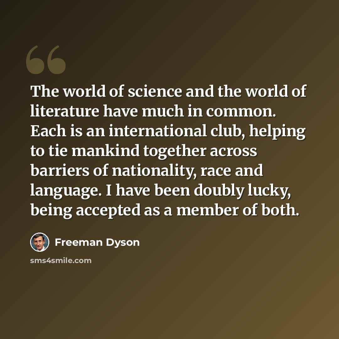 “The world of science and the world of literature have much in common. Each is an international club, helping to tie mankind together across barriers of nationality, race and language. I have been doubly lucky, being accepted as a member of both.” quote by Freeman Dyson