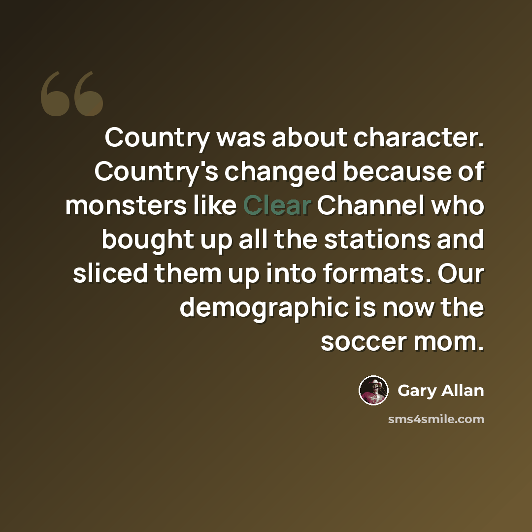 “Country was about character. Country's changed because of monsters like Clear Channel who bought up all the stations and sliced them up into formats. Our demographic is now the soccer mom.” quote by Gary Allan