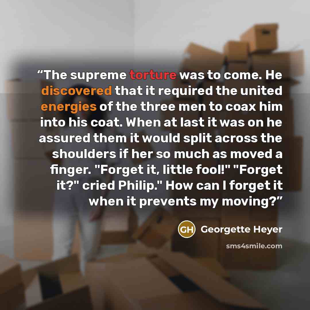 “The supreme torture was to come. He discovered that it required the united energies of the three men to coax him into his coat. When at last it was on he assured them it would split across the shoulders if her so much as moved a finger. "Forget it, little fool!" "Forget it?" cried Philip." How can…” quote by Georgette Heyer
