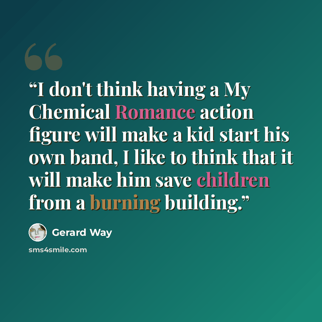 “I don't think having a My Chemical Romance action figure will make a kid start his own band, I like to think that it will make him save children from a burning building.” quote by Gerard Way