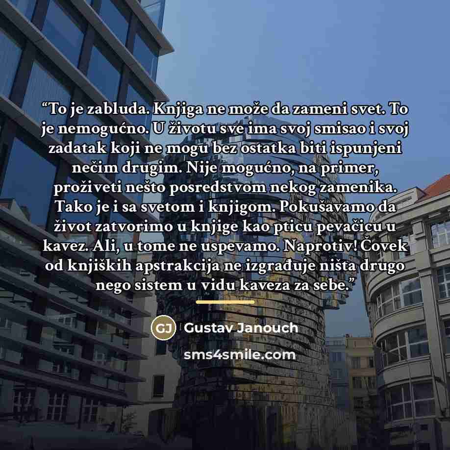 “To je zabluda. Knjiga ne može da zameni svet. To je nemogućno. U životu sve ima svoj smisao i svoj zadatak koji ne mogu bez ostatka biti ispunjeni nečim drugim. Nije mogućno, na primer, proživeti nešto posredstvom nekog zamenika. Tako je i sa svetom i knjigom. Pokušavamo da život zatvorimo u…” quote by Gustav Janouch