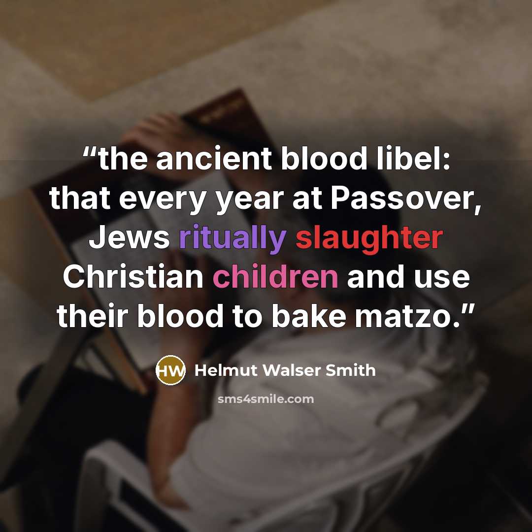 “the ancient blood libel: that every year at Passover, Jews ritually slaughter Christian children and use their blood to bake matzo.” quote by Helmut Walser Smith