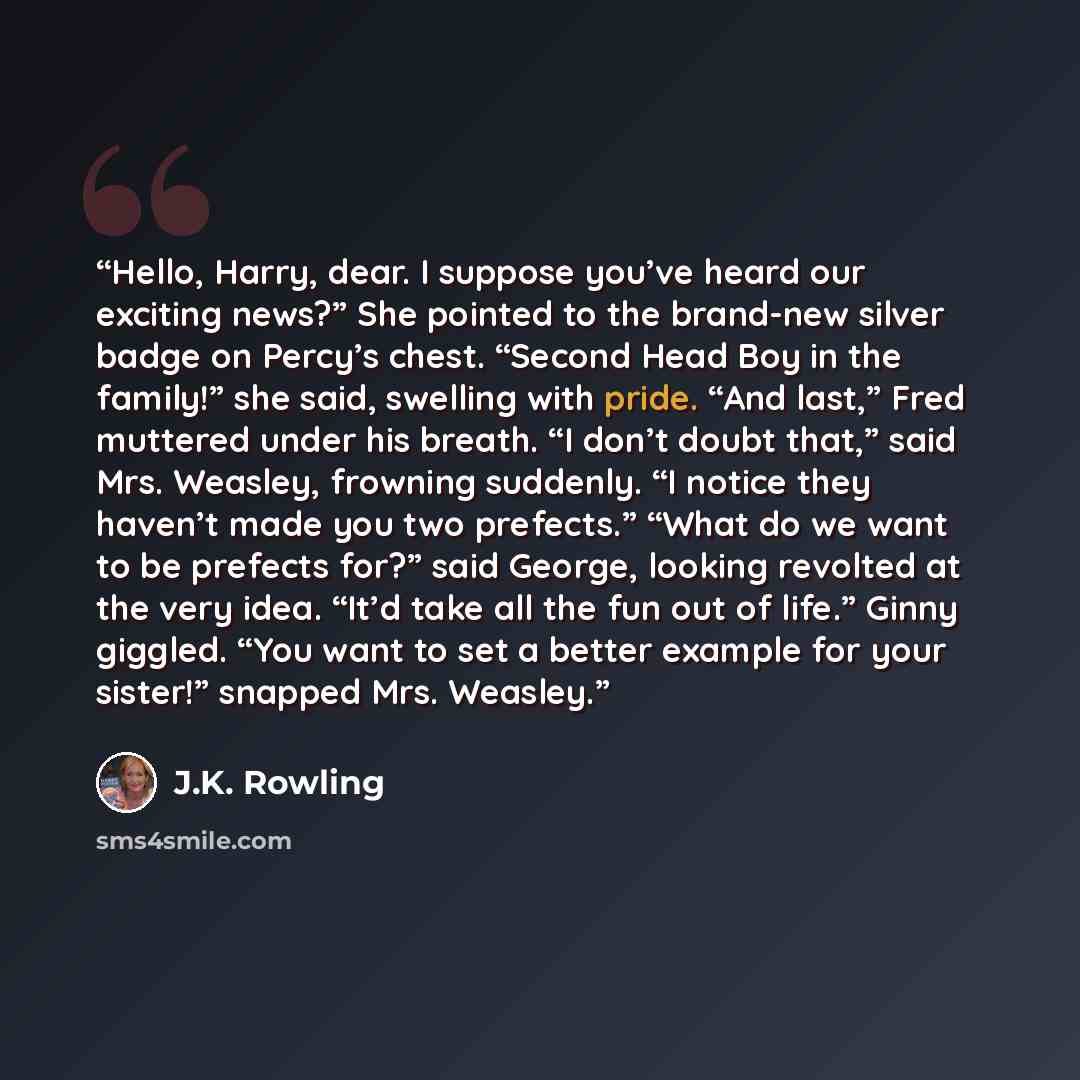 “Hello, Harry, dear. I suppose you’ve heard our exciting news?” She pointed to the brand-new silver badge on Percy’s chest. “Second Head Boy in the family!” she said, swelling with pride. “And last,” Fred muttered under his breath. “I don’t doubt that,” said Mrs. Weasley, frowning suddenly. “I…” quote by J.K. Rowling