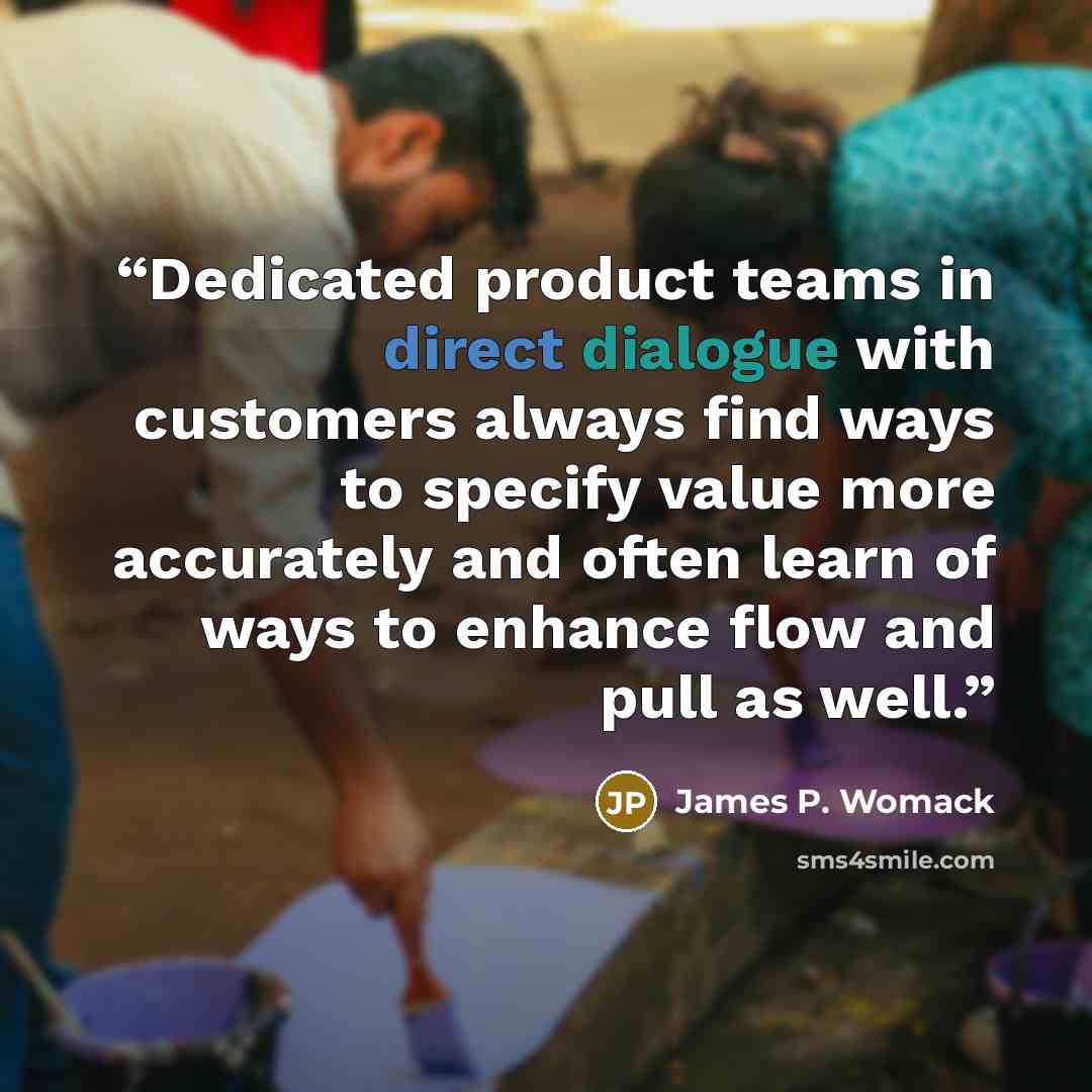 “Dedicated product teams in direct dialogue with customers always find ways to specify value more accurately and often learn of ways to enhance flow and pull as well.” quote by James P. Womack