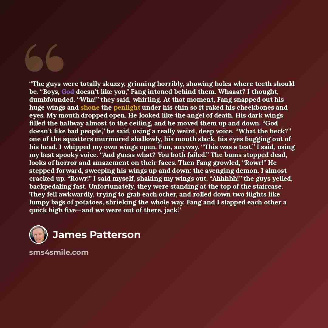 “The guys were totally skuzzy, grinning horribly, showing holes where teeth should be. “Boys, God doesn’t like you,” Fang intoned behind them. Whaaat? I thought, dumbfounded. “Wha!” they said, whirling. At that moment, Fang snapped out his huge wings and shone the penlight under his chin so it…” quote by James Patterson