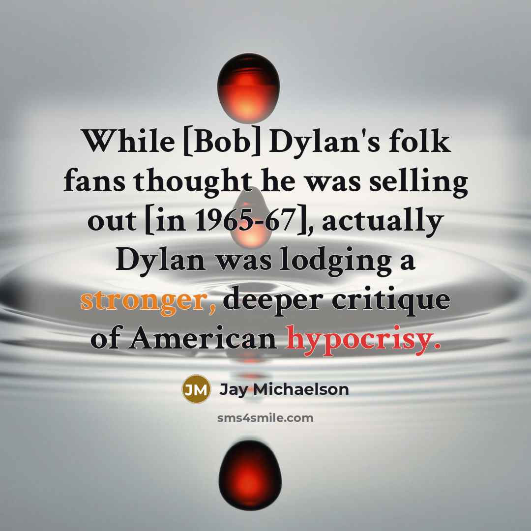 “While [Bob] Dylan's folk fans thought he was selling out [in 1965-67], actually Dylan was lodging a stronger, deeper critique of American hypocrisy.” quote by Jay Michaelson