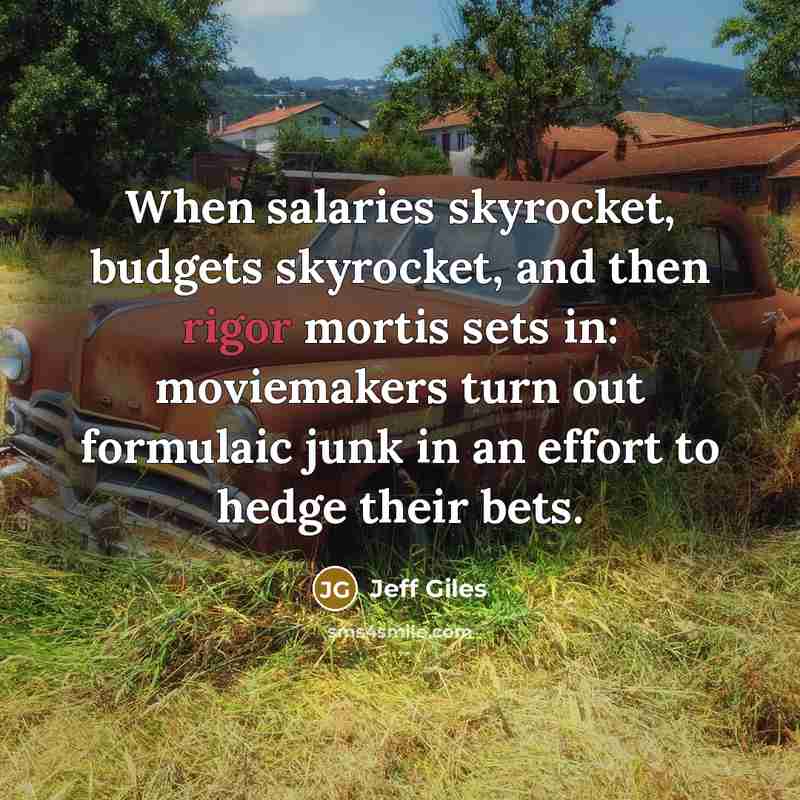 “When salaries skyrocket, budgets skyrocket, and then rigor mortis sets in: moviemakers turn out formulaic junk in an effort to hedge their bets.” quote by Jeff Giles