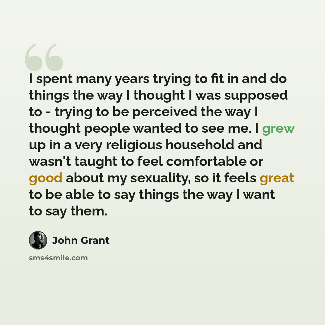 “I spent many years trying to fit in and do things the way I thought I was supposed to - trying to be perceived the way I thought people wanted to see me. I grew up in a very religious household and wasn't taught to feel comfortable or good about my sexuality, so it feels great to be able to say…” quote by John Grant