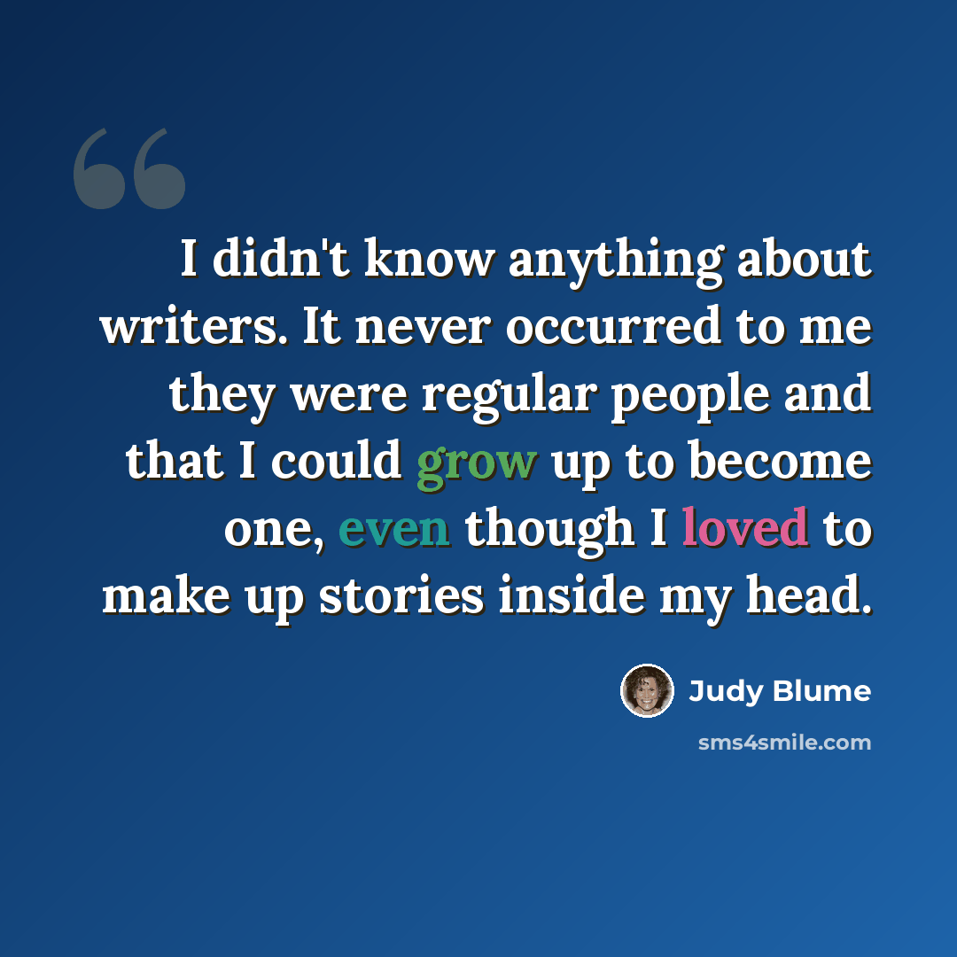 “I didn't know anything about writers. It never occurred to me they were regular people and that I could grow up to become one, even though I loved to make up stories inside my head.” quote by Judy Blume
