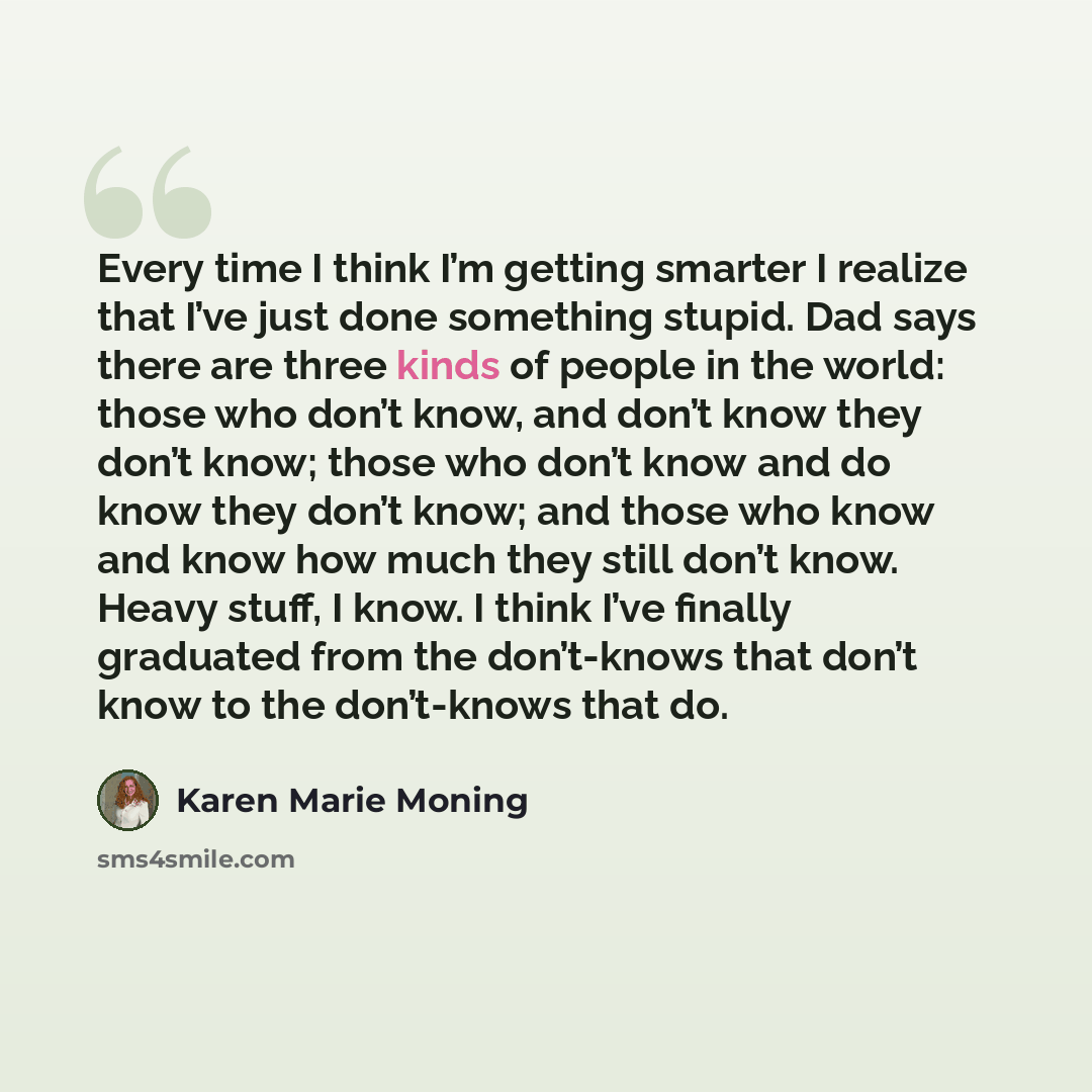 “Every time I think I’m getting smarter I realize that I’ve just done something stupid. Dad says there are three kinds of people in the world: those who don’t know, and don’t know they don’t know; those who don’t know and do know they don’t know; and those who know and know how much they still…” quote by Karen Marie Moning