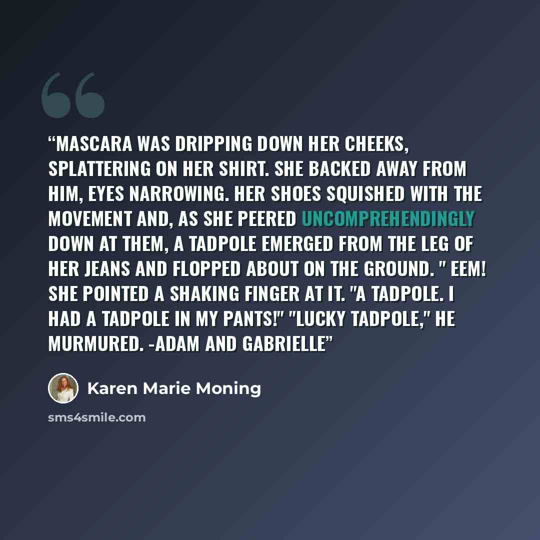 “Mascara was dripping down her cheeks, splattering on her shirt. She backed away from him, eyes narrowing. Her shoes squished with the movement and, as she peered uncomprehendingly down at them, a tadpole emerged from the leg of her jeans and flopped about on the ground. " Eem! She pointed a…” quote by Karen Marie Moning