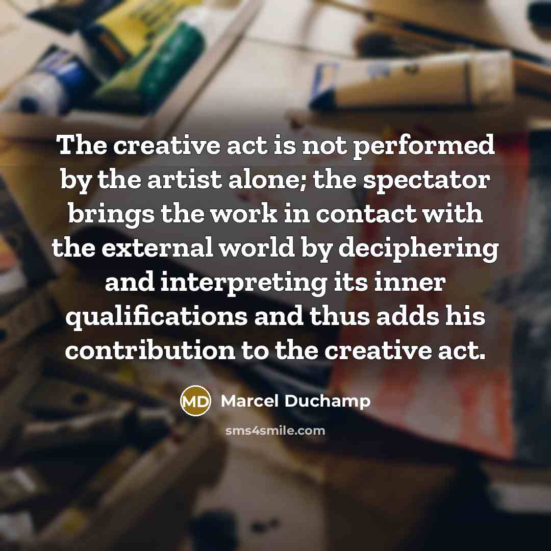 “The creative act is not performed by the artist alone; the spectator brings the work in contact with the external world by deciphering and interpreting its inner qualifications and thus adds his contribution to the creative act.” quote by Marcel Duchamp