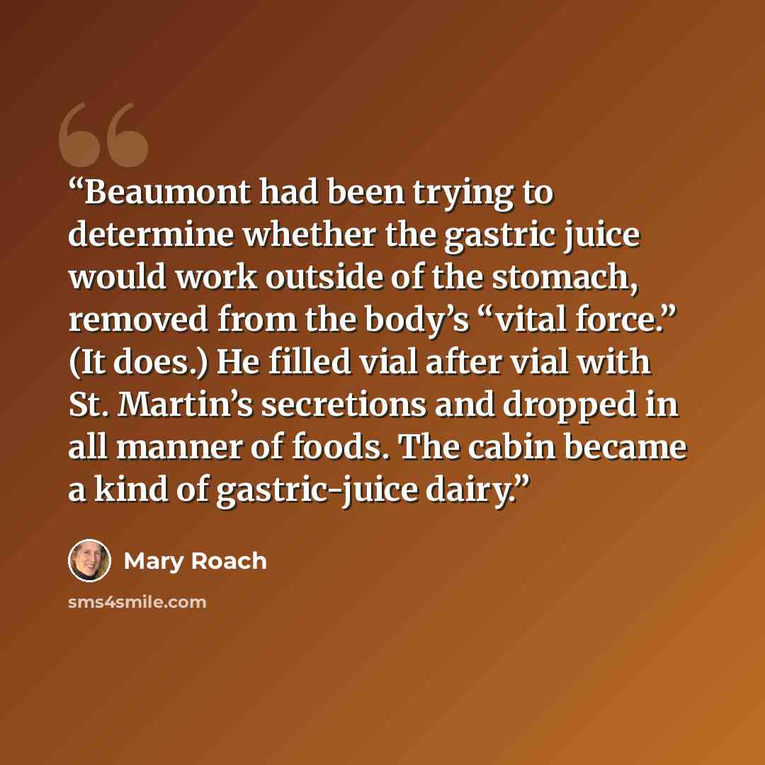 “Beaumont had been trying to determine whether the gastric juice would work outside of the stomach, removed from the body’s “vital force.” (It does.) He filled vial after vial with St. Martin’s secretions and dropped in all manner of foods. The cabin became a kind of gastric-juice dairy.” quote by Mary Roach