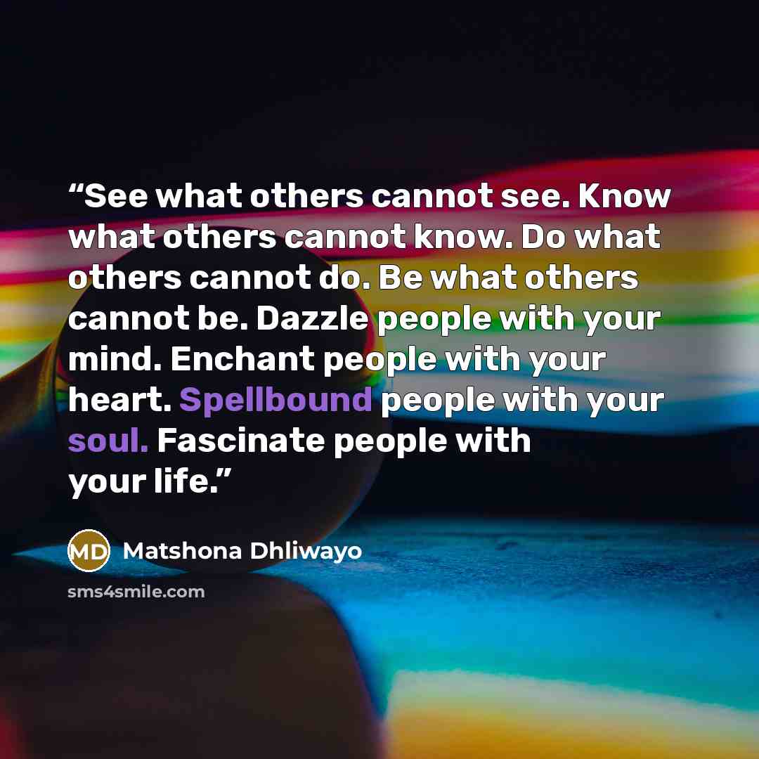 “See what others cannot see. Know what others cannot know. Do what others cannot do. Be what others cannot be. Dazzle people with your mind. Enchant people with your heart. Spellbound people with your soul. Fascinate people with your life.” quote by Matshona Dhliwayo