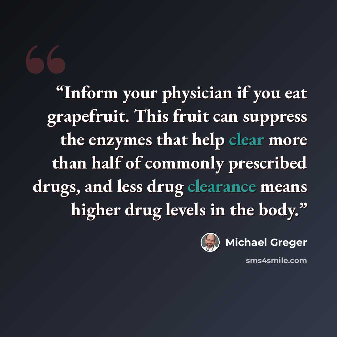 “Inform your physician if you eat grapefruit. This fruit can suppress the enzymes that help clear more than half of commonly prescribed drugs, and less drug clearance means higher drug levels in the body.” quote by Michael Greger