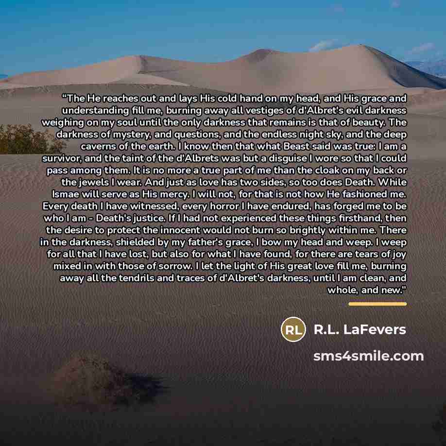 “The He reaches out and lays His cold hand on my head, and His grace and understanding fill me, burning away all vestiges of d'Albret's evil darkness weighing on my soul until the only darkness that remains is that of beauty. The darkness of mystery, and questions, and the endless night sky, and…” quote by R.L. LaFevers