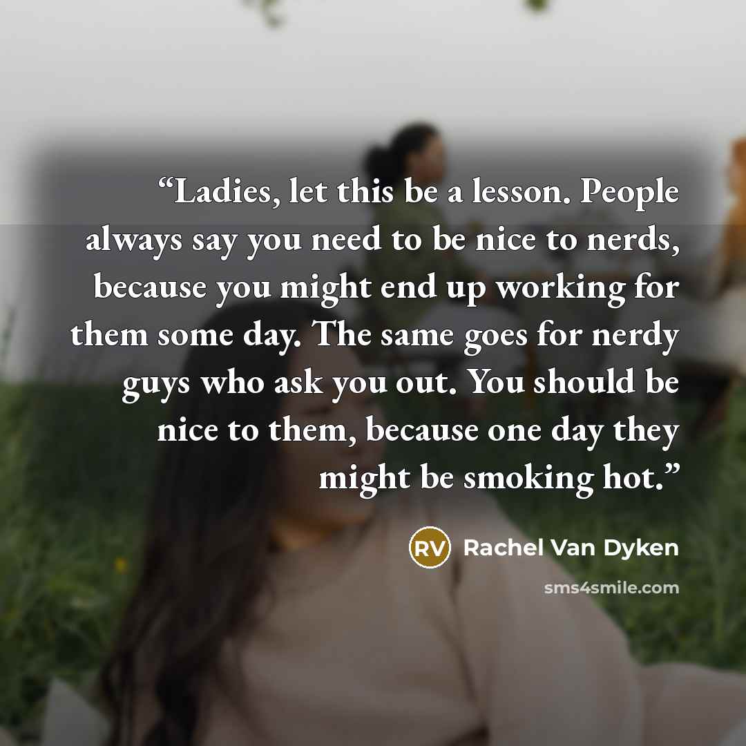 “Ladies, let this be a lesson. People always say you need to be nice to nerds, because you might end up working for them some day. The same goes for nerdy guys who ask you out. You should be nice to them, because one day they might be smoking hot.” quote by Rachel Van Dyken