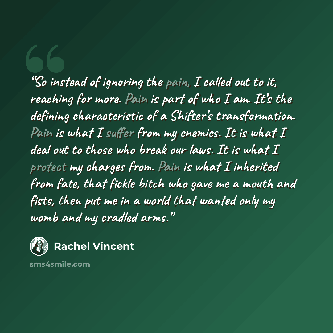 “So instead of ignoring the pain, I called out to it, reaching for more. Pain is part of who I am. It’s the defining characteristic of a Shifter’s transformation. Pain is what I suffer from my enemies. It is what I deal out to those who break our laws. It is what I protect my charges from. Pain is…” quote by Rachel Vincent
