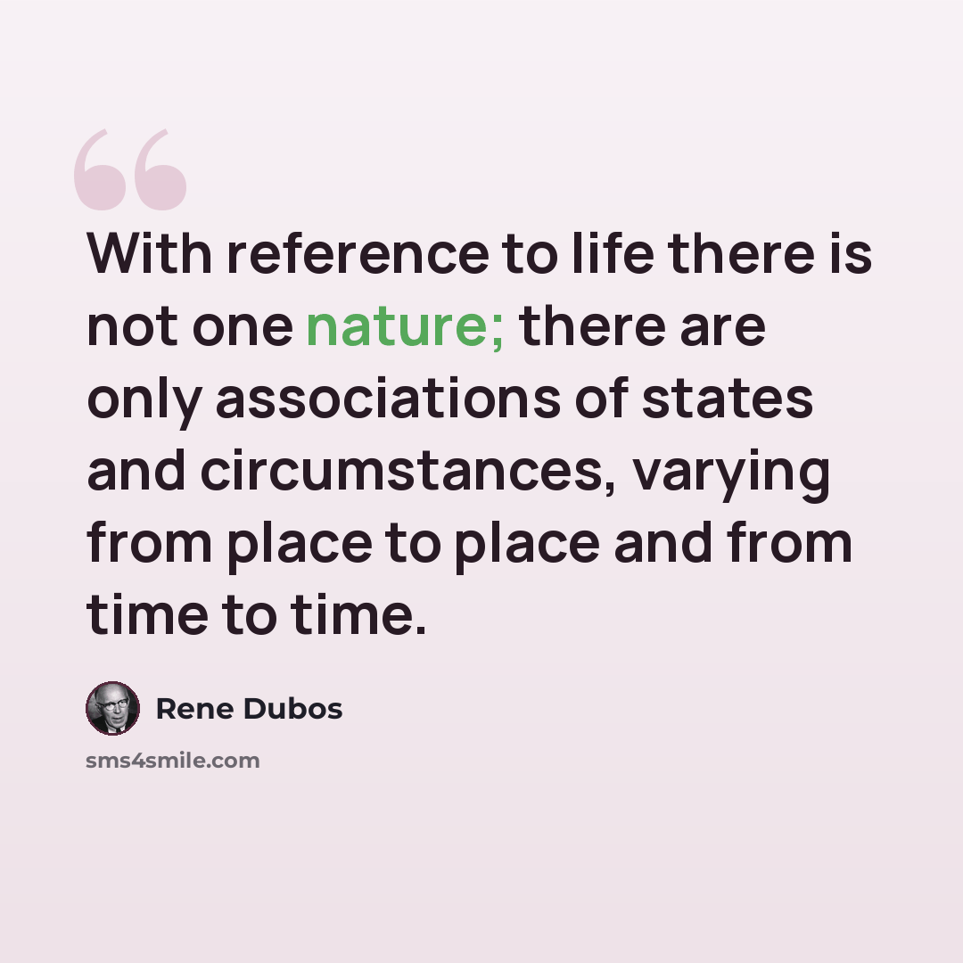 “With reference to life there is not one nature; there are only associations of states and circumstances, varying from place to place and from time to time.” quote by Rene Dubos