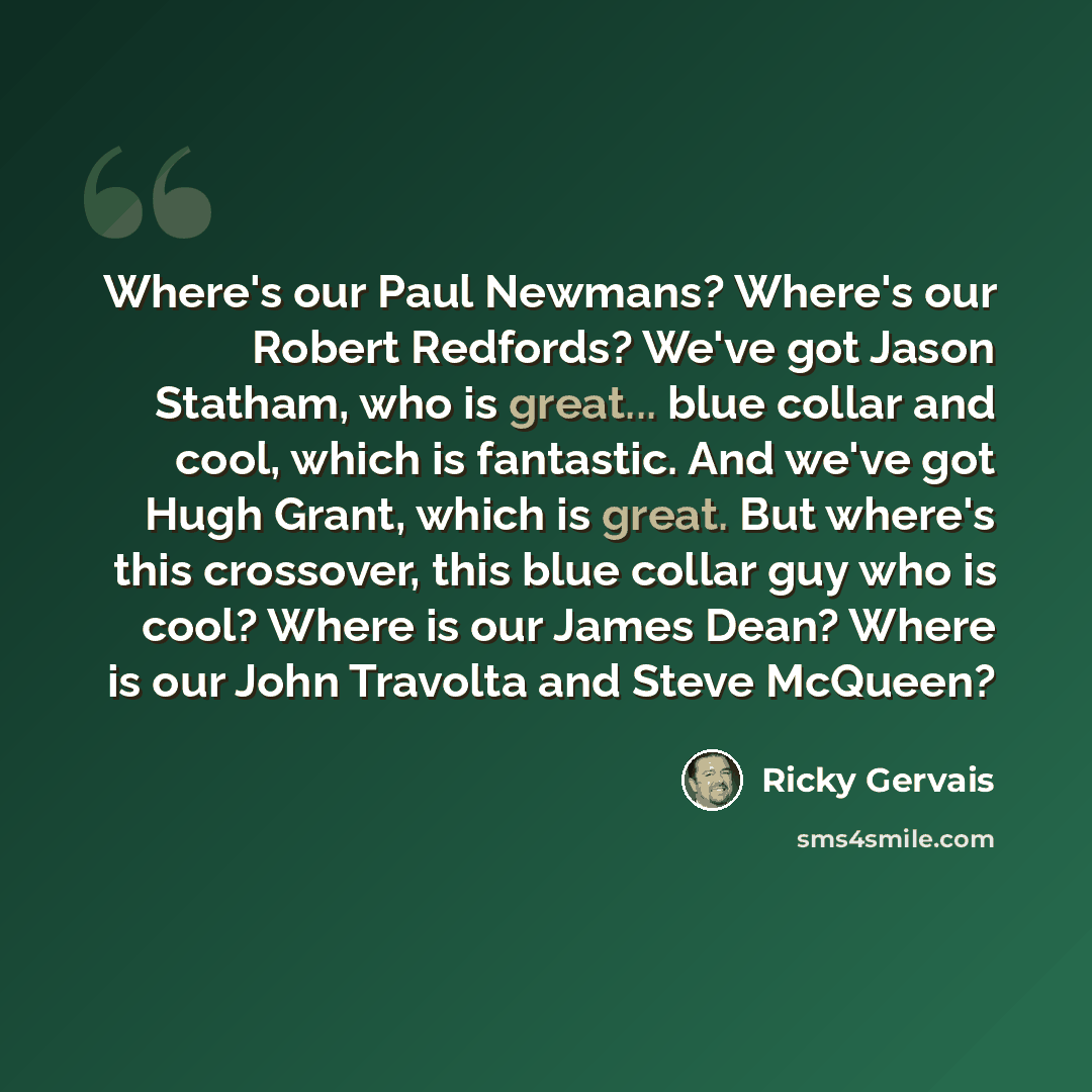 “Where's our Paul Newmans? Where's our Robert Redfords? We've got Jason Statham, who is great... blue collar and cool, which is fantastic. And we've got Hugh Grant, which is great. But where's this crossover, this blue collar guy who is cool? Where is our James Dean? Where is our John Travolta and…” quote by Ricky Gervais