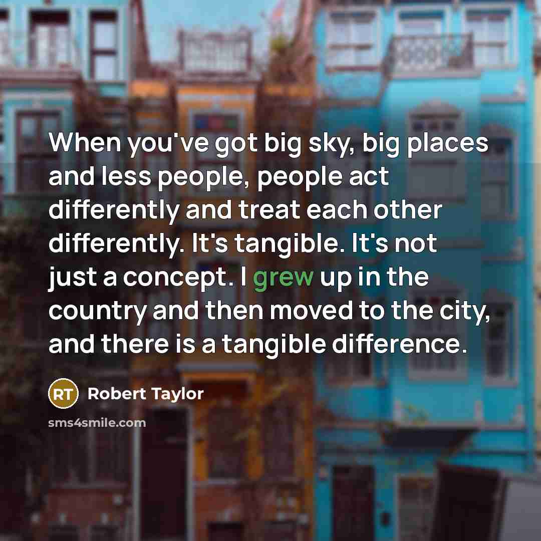 “When you've got big sky, big places and less people, people act differently and treat each other differently. It's tangible. It's not just a concept. I grew up in the country and then moved to the city, and there is a tangible difference.” quote by Robert Taylor
