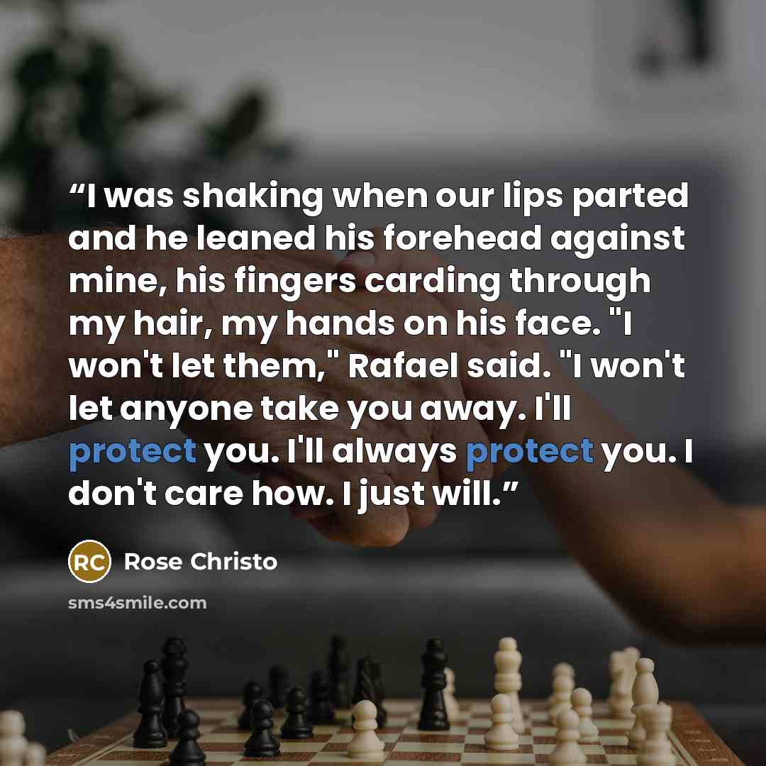“I was shaking when our lips parted and he leaned his forehead against mine, his fingers carding through my hair, my hands on his face. "I won't let them," Rafael said. "I won't let anyone take you away. I'll protect you. I'll always protect you. I don't care how. I just will.” quote by Rose Christo