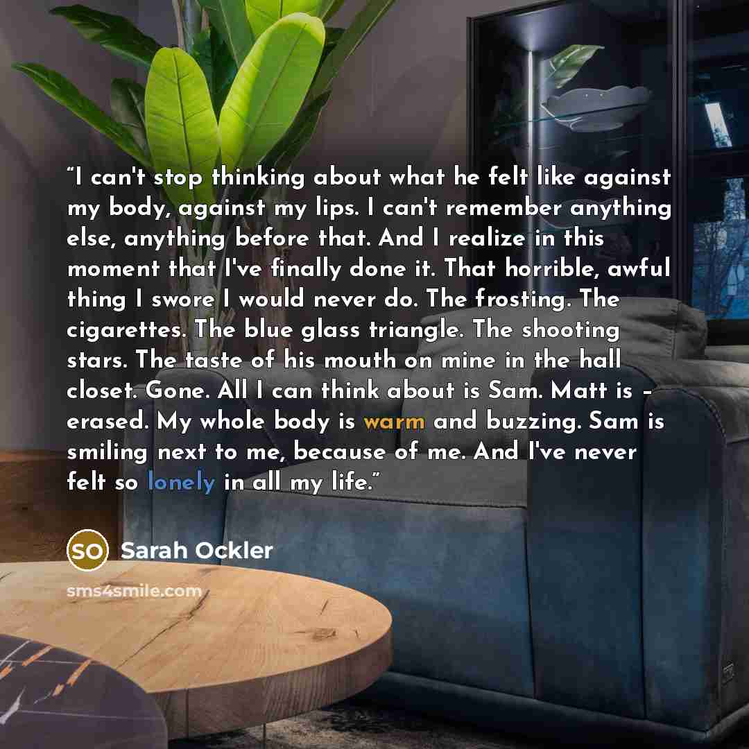 “I can't stop thinking about what he felt like against my body, against my lips. I can't remember anything else, anything before that. And I realize in this moment that I've finally done it. That horrible, awful thing I swore I would never do. The frosting. The cigarettes. The blue glass triangle…” quote by sarah ockler