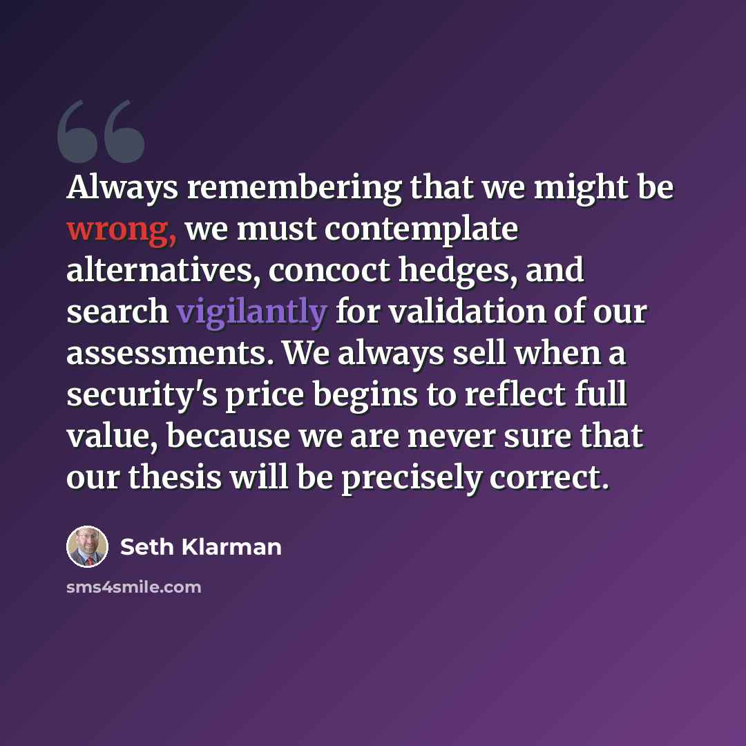 “Always remembering that we might be wrong, we must contemplate alternatives, concoct hedges, and search vigilantly for validation of our assessments. We always sell when a security's price begins to reflect full value, because we are never sure that our thesis will be precisely correct.” quote by Seth Klarman