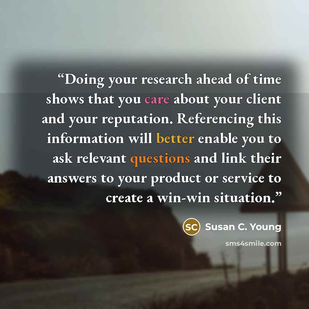 “Doing your research ahead of time shows that you care about your client and your reputation. Referencing this information will better enable you to ask relevant questions and link their answers to your product or service to create a win-win situation.” quote by Susan C. Young