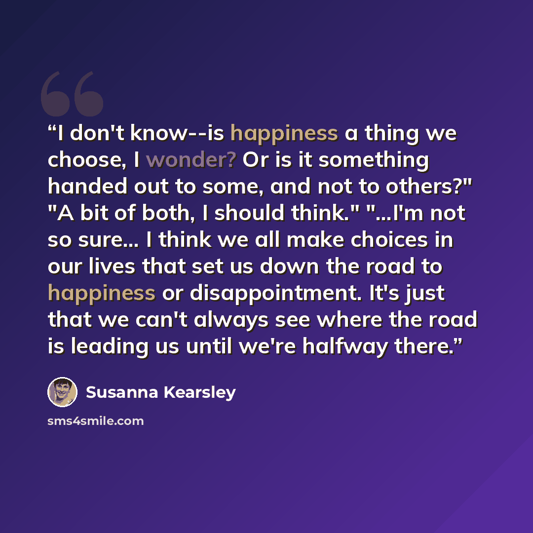 “I don't know--is happiness a thing we choose, I wonder? Or is it something handed out to some, and not to others?" "A bit of both, I should think." "...I'm not so sure... I think we all make choices in our lives that set us down the road to happiness or disappointment. It's just that we can't…” quote by Susanna Kearsley