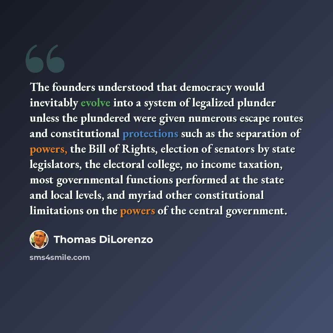 “The founders understood that democracy would inevitably evolve into a system of legalized plunder unless the plundered were given numerous escape routes and constitutional protections such as the separation of powers, the Bill of Rights, election of senators by state legislators, the electoral…” quote by Thomas DiLorenzo