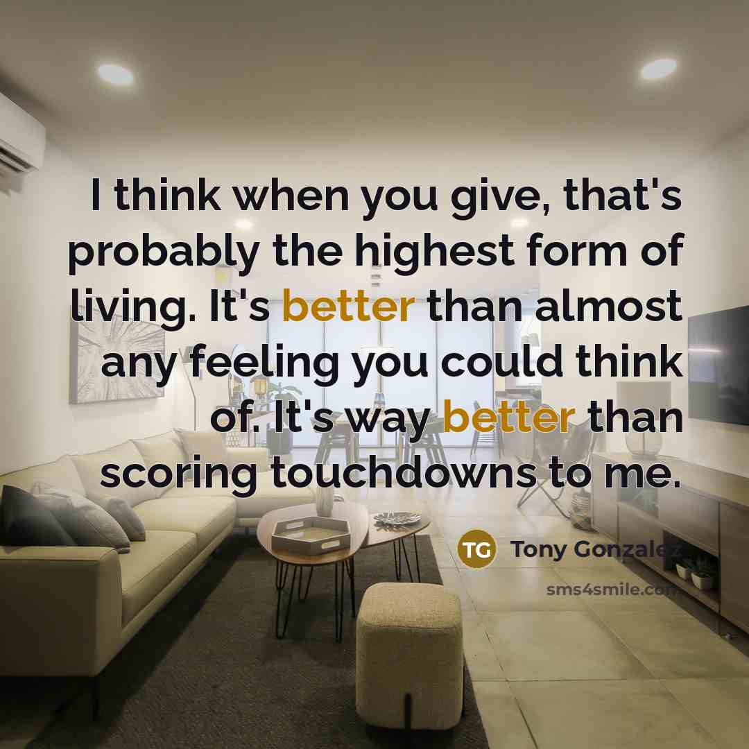 “I think when you give, that's probably the highest form of living. It's better than almost any feeling you could think of. It's way better than scoring touchdowns to me.” quote by Tony Gonzalez