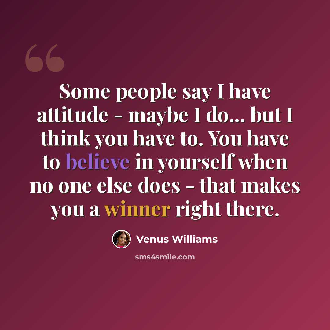 “Some people say I have attitude - maybe I do... but I think you have to. You have to believe in yourself when no one else does - that makes you a winner right there.” quote by Venus Williams