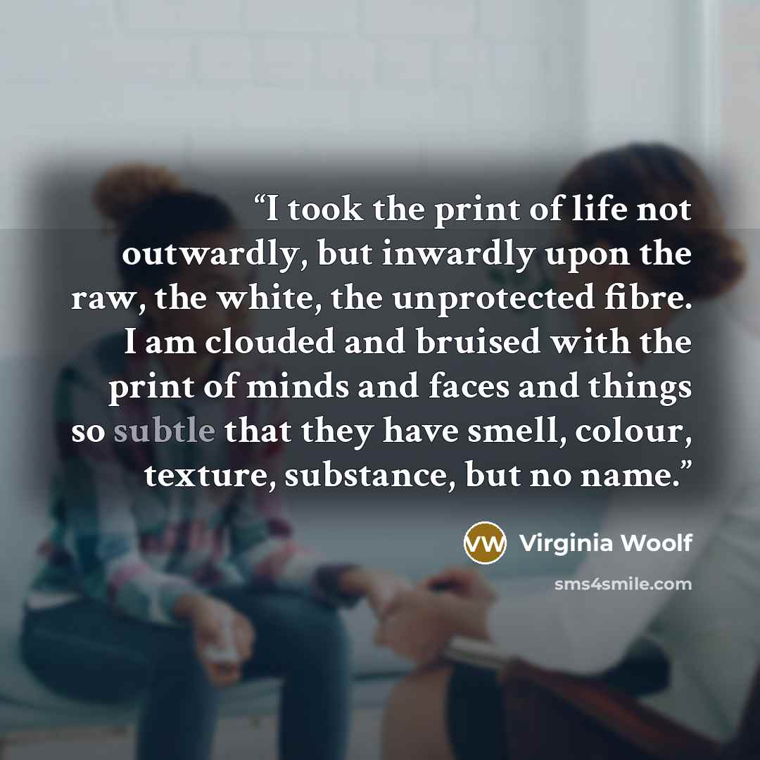 “I took the print of life not outwardly, but inwardly upon the raw, the white, the unprotected fibre. I am clouded and bruised with the print of minds and faces and things so subtle that they have smell, colour, texture, substance, but no name.” quote by Virginia Woolf