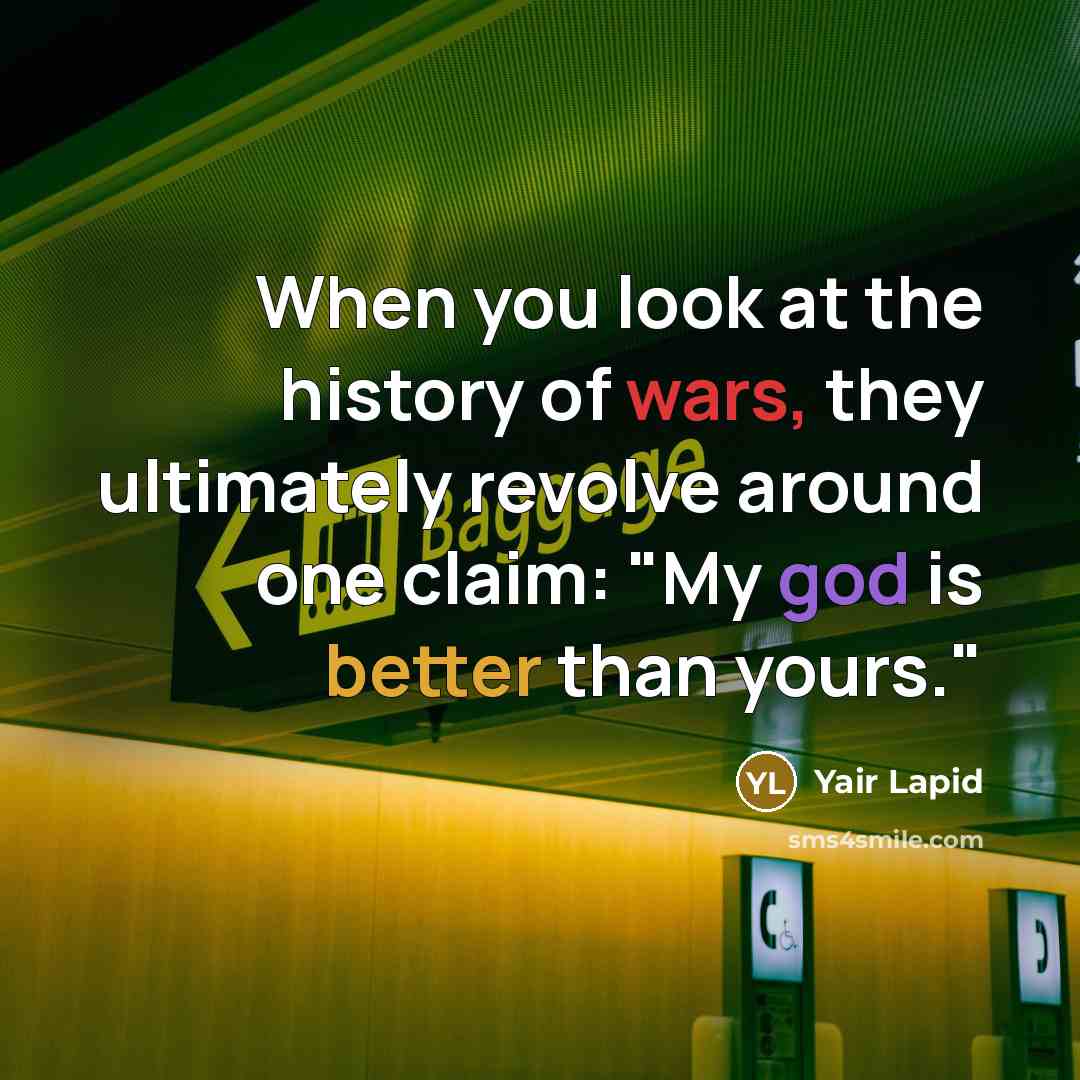 “When you look at the history of wars, they ultimately revolve around one claim: "My god is better than yours."” quote by Yair Lapid