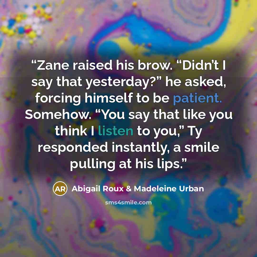 “Zane raised his brow. “Didn’t I say that yesterday?” he asked, forcing himself to be patient. Somehow. “You say that like you think I listen to you,” Ty responded instantly, a smile pulling at his lips.” quote by Abigail Roux & Madeleine Urban