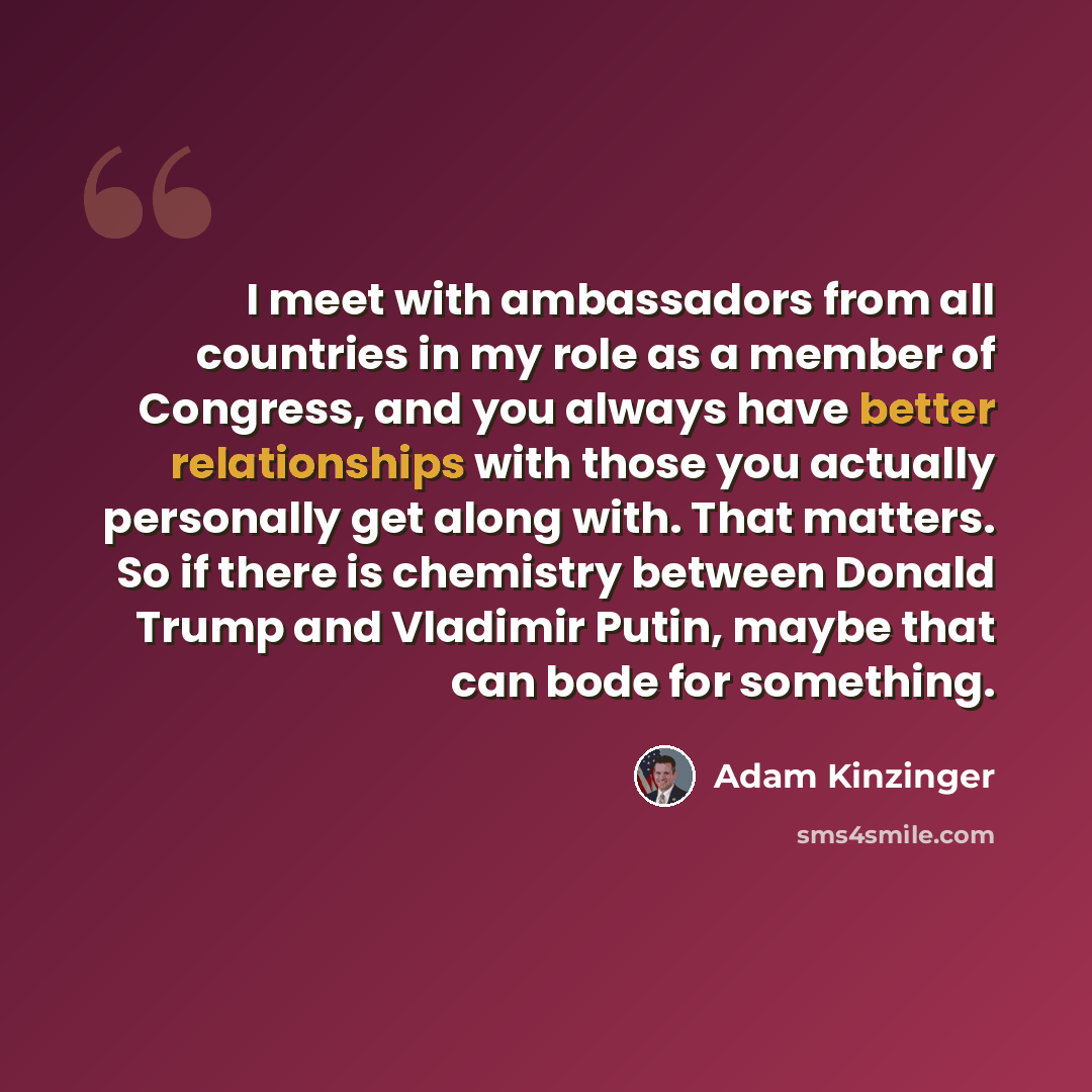 “I meet with ambassadors from all countries in my role as a member of Congress, and you always have better relationships with those you actually personally get along with. That matters. So if there is chemistry between Donald Trump and Vladimir Putin, maybe that can bode for something.” quote by Adam Kinzinger