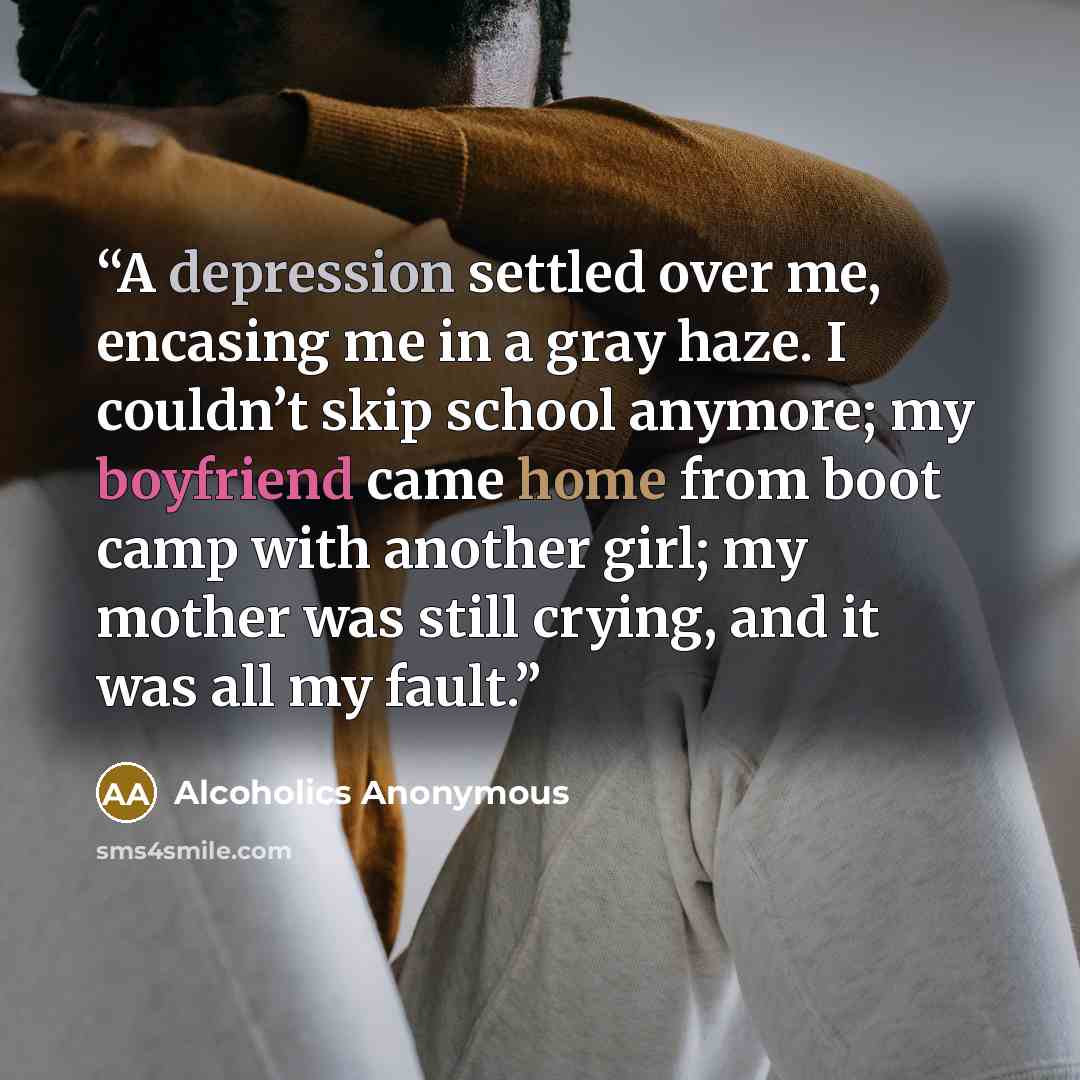 “A depression settled over me, encasing me in a gray haze. I couldn’t skip school anymore; my boyfriend came home from boot camp with another girl; my mother was still crying, and it was all my fault.” quote by Alcoholics Anonymous