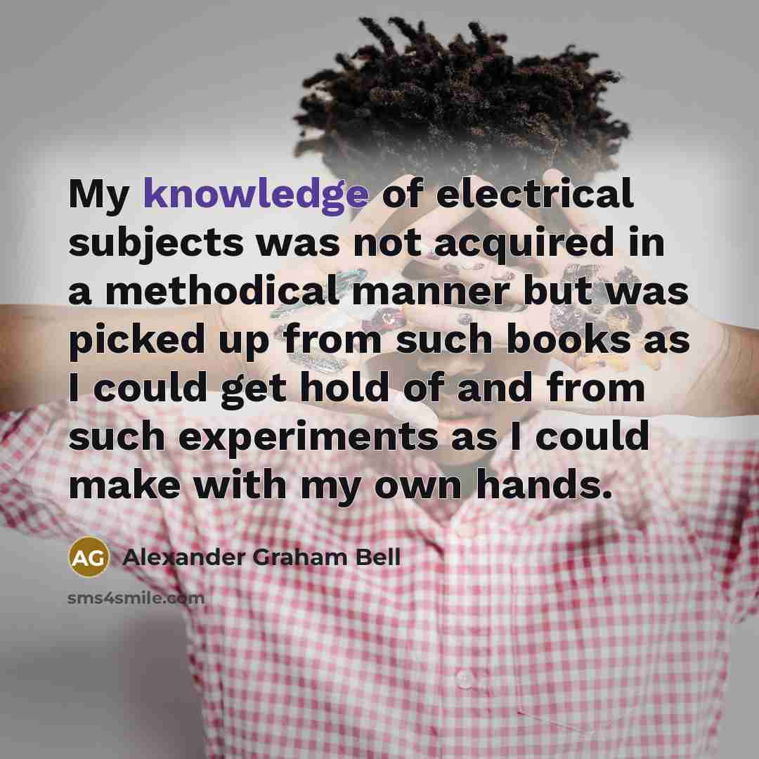“My knowledge of electrical subjects was not acquired in a methodical manner but was picked up from such books as I could get hold of and from such experiments as I could make with my own hands.” quote by Alexander Graham Bell