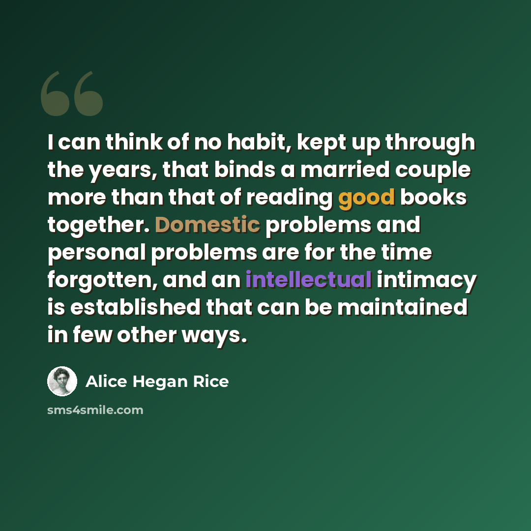 “I can think of no habit, kept up through the years, that binds a married couple more than that of reading good books together. Domestic problems and personal problems are for the time forgotten, and an intellectual intimacy is established that can be maintained in few other ways.” quote by Alice Hegan Rice