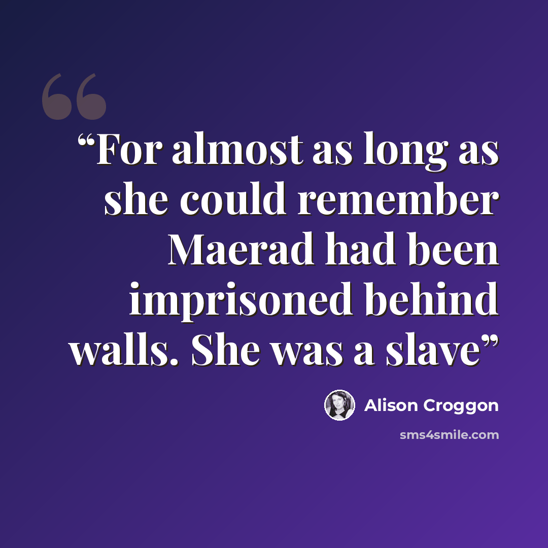 “For almost as long as she could remember Maerad had been imprisoned behind walls. She was a slave” quote by Alison Croggon