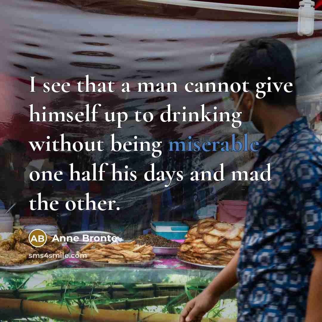 “I see that a man cannot give himself up to drinking without being miserable one half his days and mad the other.” quote by Anne Bronte