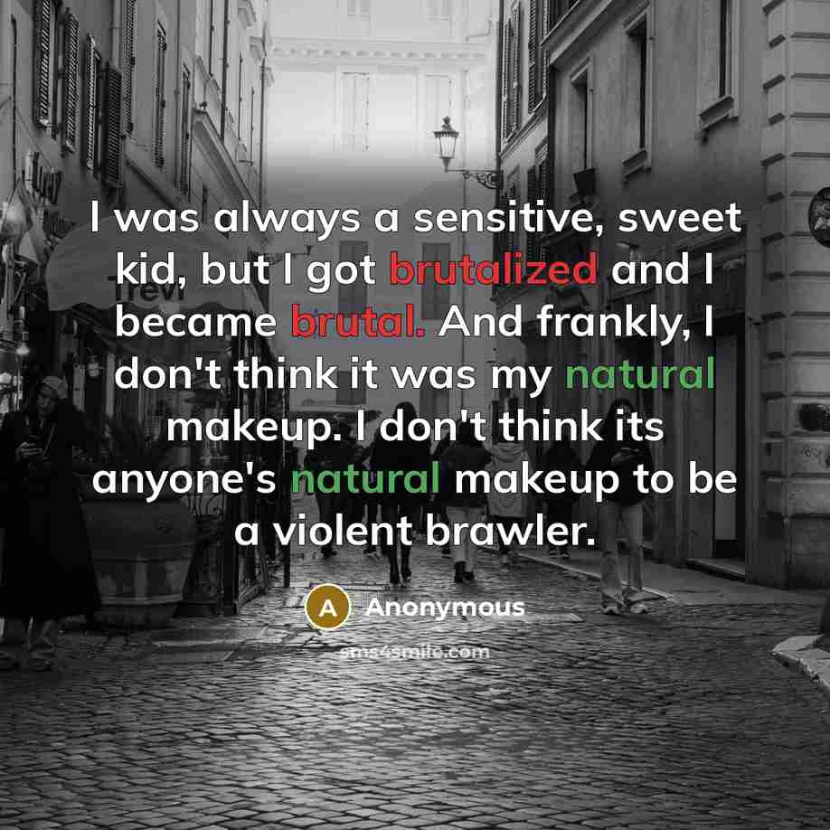“I was always a sensitive, sweet kid, but I got brutalized and I became brutal. And frankly, I don't think it was my natural makeup. I don't think its anyone's natural makeup to be a violent brawler.” quote by Anonymous