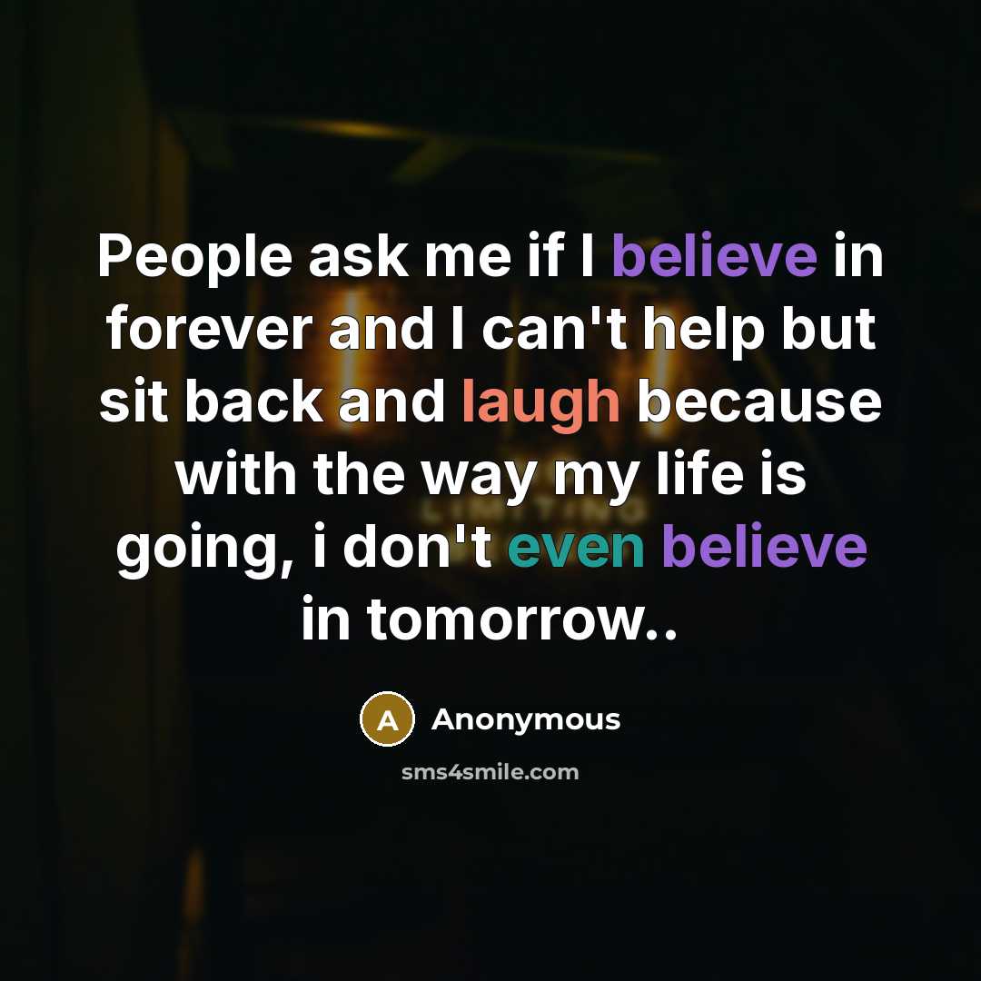“People ask me if I believe in forever and I can't help but sit back and laugh because with the way my life is going, i don't even believe in tomorrow..” quote by Anonymous