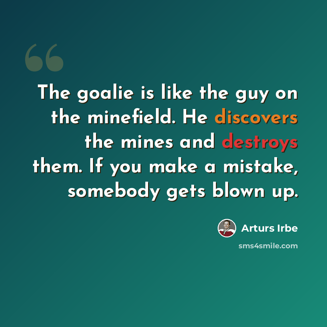“The goalie is like the guy on the minefield. He discovers the mines and destroys them. If you make a mistake, somebody gets blown up.” quote by Arturs Irbe