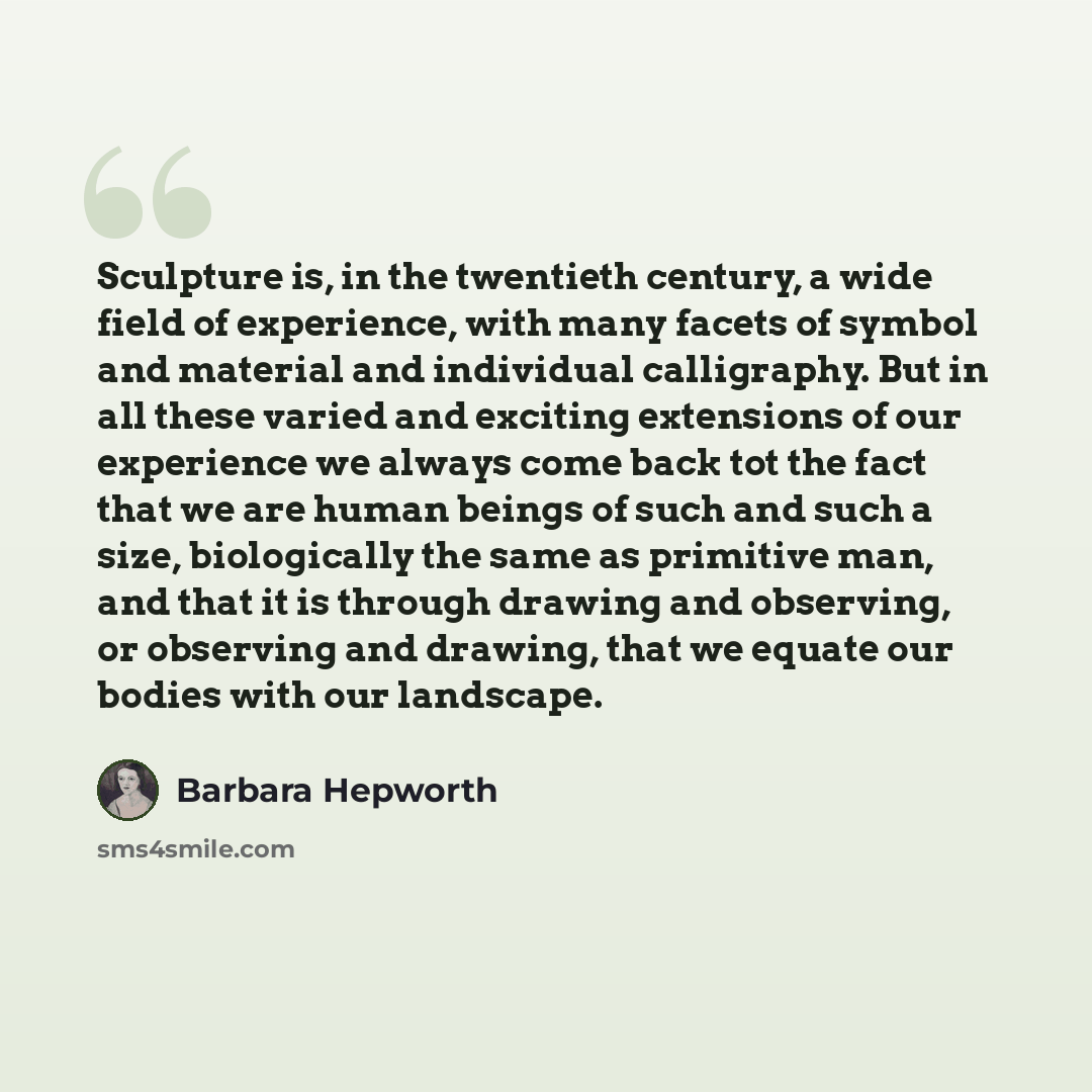 “Sculpture is, in the twentieth century, a wide field of experience, with many facets of symbol and material and individual calligraphy. But in all these varied and exciting extensions of our experience we always come back tot the fact that we are human beings of such and such a size, biologically…” quote by Barbara Hepworth