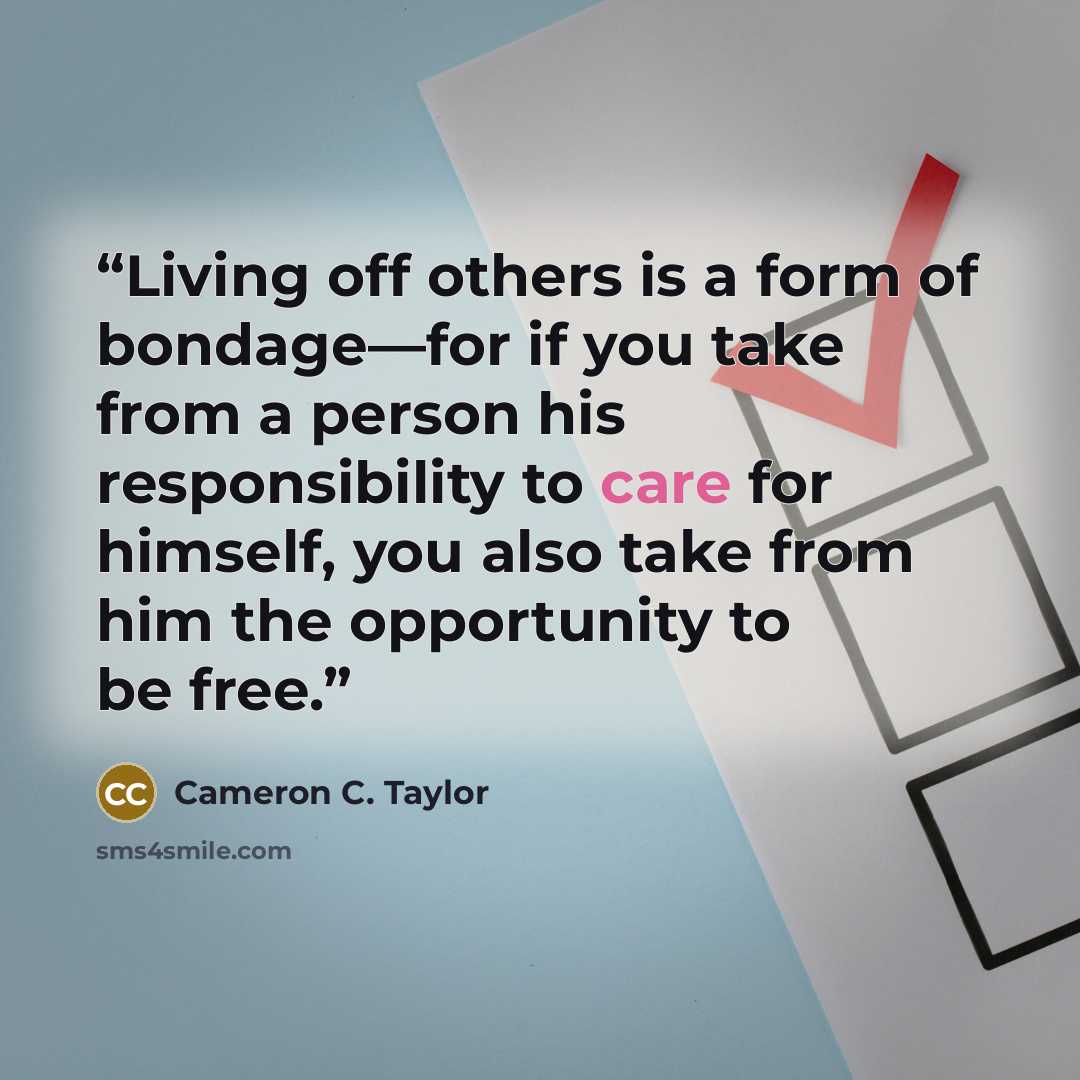 “Living off others is a form of bondage—for if you take from a person his responsibility to care for himself, you also take from him the opportunity to be free.” quote by Cameron C. Taylor