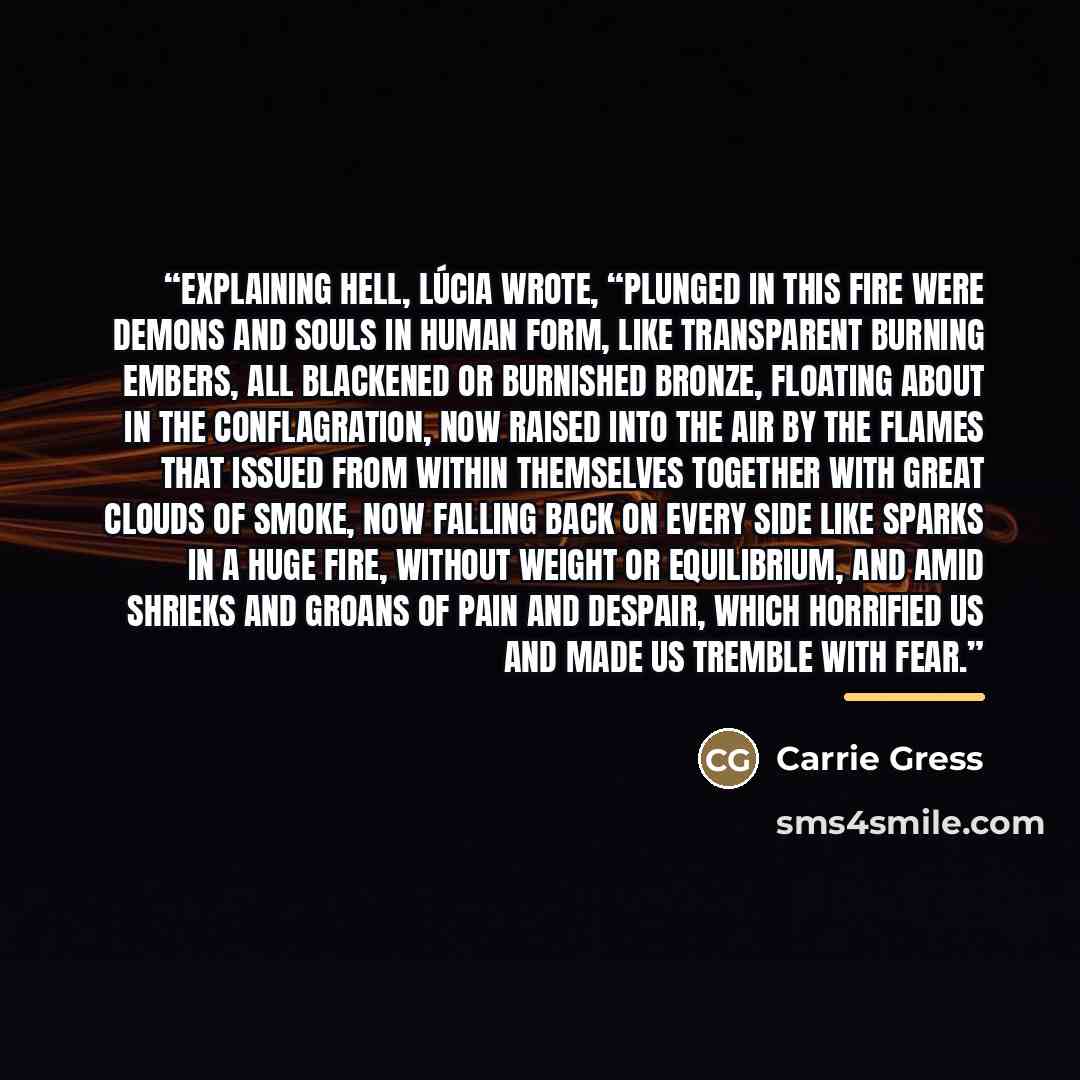 “Explaining hell, Lúcia wrote, “Plunged in this fire were demons and souls in human form, like transparent burning embers, all blackened or burnished bronze, floating about in the conflagration, now raised into the air by the flames that issued from within themselves together with great clouds of…” quote by Carrie Gress