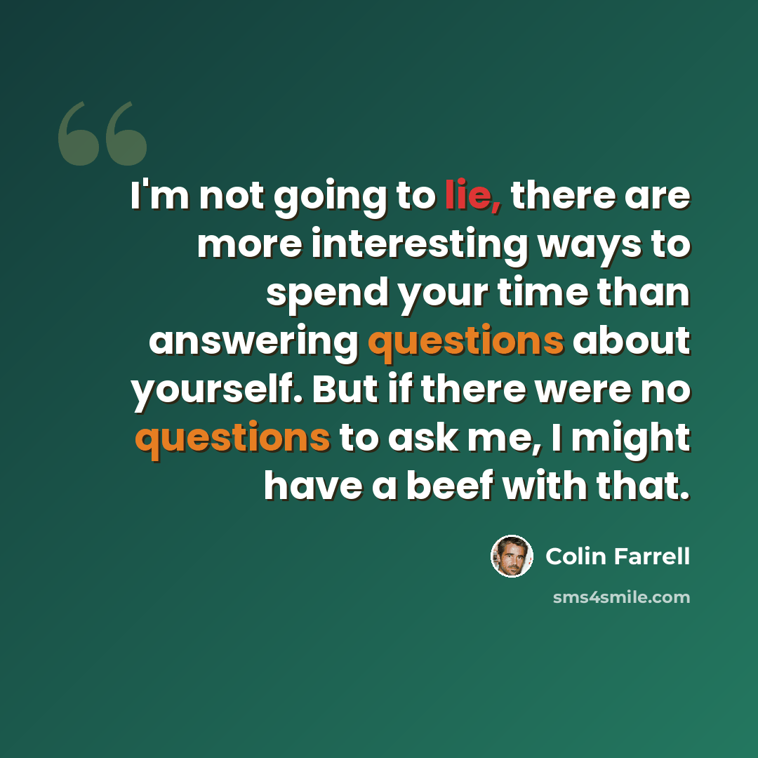 “I'm not going to lie, there are more interesting ways to spend your time than answering questions about yourself. But if there were no questions to ask me, I might have a beef with that.” quote by Colin Farrell